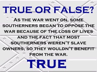 TRUE OR FALSE?
As the war went on, some
southerners began to oppose the
war because of the loss of lives
and the fact that most
southerners weren’t slave
owners, so they wouldn’t benefit
from the war.

TRUE

 
