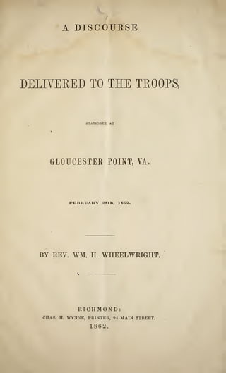 A DISCOURSE
DELIVERED TO THE TROOPS,
STATIONED AT
GLOUCESTER POINT, VA.
FEBRUARY a8th, 186^.
BY REV. WM. H. WHEELWRIGHT.
RICHMOND:
CHAS. H. WYNNE, PRINTER, 94 MAIN STREET.
1862.
 
