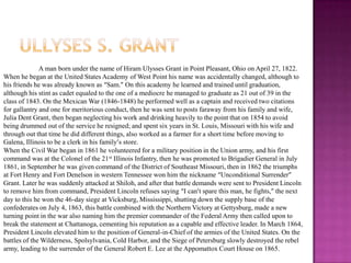 Ullyses s. grantA man born under the name of Hiram Ulysses Grant in Point Pleasant, Ohio on April 27, 1822. When he began at the United States Academy of West Point his name was accidentally changed, although to his friends he was already known as “Sam.” On this academy he learned and trained until graduation, although his stint as cadet equaled to the one of a mediocre he managed to graduate as 21 out of 39 in the class of 1843. On the Mexican War (1846-1848) he performed well as a captain and received two citations for gallantry and one for meritorious conduct, then he was sent to posts faraway from his family and wife, Julia Dent Grant, then began neglecting his work and drinking heavily to the point that on 1854 to avoid being drummed out of the service he resigned; and spent six years in St. Louis, Missouri with his wife and through out that time he did different things, also worked as a farmer for a short time before moving to Galena, Illinois to be a clerk in his family’s store. When the Civil War began in 1861 he volunteered for a military position in the Union army, and his first command was at the Colonel of the 21st Illinois Infantry, then he was promoted to Brigadier General in July 1861, in September he was given command of the District of Southeast Missouri, then in 1862 the triumphs at Fort Henry and Fort Denelson in western Tennessee won him the nickname “Unconditional Surrender” Grant. Later he was suddenly attacked at Shiloh, and after that battle demands were sent to President Lincoln to remove him from command, President Lincoln refuses saying “I can’t spare this man, he fights,” the next day to this he won the 46-day siege at Vicksburg, Mississippi, shutting down the supply base of the confederates on July 4, 1863, this battle combined with the Northern Victory at Gettysburg, made a new turning point in the war also naming him the premier commander of the Federal Army then called upon to break the statement at Chattanoga, cementing his reputation as a capable and effective leader. In March 1864, President Lincoln elevated him to the position of General-in-Chief of the armies of the United States. On the battles of the Wilderness, Spolsylvania, Cold Harbor, and the Siege of Petersburg slowly destroyed the rebel army, leading to the surrender of the General Robert E. Lee at the Appomattox Court House on 1865.