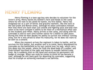 Henry fleming		Henry Fleming is a teen age boy who decides to volunteer for the Union’s army. Henry leaves his mother’s farm and heads to the camp where he will wait to be called for battle, his first battle. Henry has imagined war as a sort of heroic and graceful moment, like the wars in the old Greek and Roman times, although he often contradicts himself. Now that there are more than just swords and fighting souls and that man seem to be more civilized it seems to be more of a mechanical affair due to the muskets and riffles. Henry arrives to the camp, and along with his comrades is told to wait until further notice for a battle to take place. During this time he then doubts his ability to survive war without running away, but he is also afraid to show his insecurity, for he does not want to be seen as a coward.		When the moment arrives the regiment is taken to battle, and he survives his first battle, but another one is to come; Henry abandoned his comrades on the battlefield as his lost control over his legs, which carry him deep into the woods, where he finds the dead body of a soldier, and finds himself horrified to the sight and leaves to wander behind troop lines. He is suddenly shot on the head and receives his permanent red badge of courage. When war ends he comes to think he has become a man, although he still feels guilt for deserting his comrades, suggesting that his triumph on achieving manhood is not definite.   