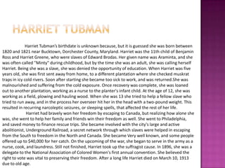 Harriet tubmanHarriet Tubman’s birthdate is unknown because, but it is guessed she was born between 1820 and 1821 near Bucktown, Dorchester County, Maryland. Harriet was the 11th child of Benjamin Ross and Harriet Greene, who were slaves of Edward Brodas. Her given name was Araminta, and she was often called "Minty" during childhood, but by the time she was an adult, she was calling herself Harriet. Being she was a slave,she was denied the opportunity of education. When Harriet was five years old, she was first sent away from home, to a different plantation where she checked muskrat traps in icy cold rivers. Soon after starting she became too sick to work, and was returned.She was  malnourished and suffering from the cold exposure. Once recovery was complete, she was loaned out to another plantation, working as a nurse to the planter's infant child. At the age of 12, she was working as a field, plowing and hauling wood. When she was 13 she tried to help a fellow slave who tried to run away, and in the process her overseer hit her in the head with a two-pound weight. This resulted in recurring narcoleptic seizures, or sleeping spells, that affected the rest of her life.Harriet had bravely won her freedom by escaping to Canada, but realizing how alone she was, she went to help her family and friends win their freedom as well. She went to Philadelphia, and saved money to finance rescue trips. She became involved with the city's large and active abolitionist, Underground Railroad, a secret network through which slaves were helped in escaping from the South to freedom in the North and Canada. She became Very well known, and some people offered up to $40,000 for her catch. On the upcoming of the war, she began to serve in the army as a nurse, cook, and laundress. Still not finished, Harriet took up the suffragist cause. In 1896, she was a delegate to the National Association of Colored Women's first annual convention. She believed the right to vote was vital to preserving their freedom. After a long life Harriet died on March 10, 1913 due to old age.