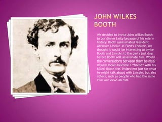 John wilkes boothWe decided to invite John Wilkes Booth to our dinner [arty because of his role in history. Booth assassinated President Abraham Lincoln at Ford’s Theatre. We thought it would be interesting to invite Booth and Lincoln to the party just days before Booth will assassinate him. Would the conversations between them be nice? Would Lincoln become a “friend” with his killer? Booth was invited not just for what he might talk about with Lincoln, but also others, such as people who had the same civil war views as him. 