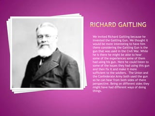 Richard gaitlingWe invited Richard Gaitling because he invented the Gaitling Gun. We thought it would be more interesting to have him there considering the Gaitling Gun is the gun that was used in the Civil War. While he is there he might be able to hear some of the experiences some of them had using his gun. Here he could listen to some of the issues they had using this gun and then fix it and make it more sufficient to the soldiers.  The Union and the Confederate Army both used the gun so he can hear from both sides of there perspective. Being on different sides they might have had different ways of doing things. 