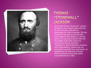 Thomas “stonewall” JacksonWe invited Thomas “Stonewall” Jackson because he was a great leader and also he was innovative and bold for developing the Valley Campaign. We also invited him because he was the best known general after Robert E. Lee and some of his successful battles were the First Battle of Bull Run (where he received his famous nickname “Stonewall”), Second Bull Run, Antietam, and Fredericksburg. Jackson was not universally successful as a commander, as displayed by his weak and confused efforts during the seven days battle around Richmond in 1862.