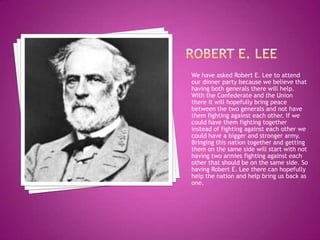 Robert e. leeWe have asked Robert E. Lee to attend our dinner party because we believe that having both generals there will help. With the Confederate and the Union there it will hopefully bring peace between the two generals and not have them fighting against each other. If we could have them fighting together instead of fighting against each other we could have a bigger and stronger army. Bringing this nation together and getting them on the same side will start with not having two armies fighting against each other that should be on the same side. So having Robert E. Lee there can hopefully help the nation and help bring us back as one.