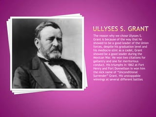 Ullyses s. grantThe reason why we chose Ulysses S. Grant is because of the way that he showed to be a good leader of the Union forces, despite his graduation level and his mediocre stint as a cadet, Grant showed be a good leader during the Mexican War. He won two citations for gallantry and one for meritorious conduct. His triumphs in 1862 at Fort Henry and Fort Donnellson in won him the nick name of “Unconditional Surrender” Grant. His unstoppable winnings at several different battles