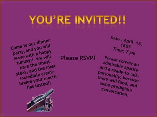 You’re Invited!!Date : April  13, 1865Time: 7 pmPlease convey an admirable apatite and a ready-to-talk-personality, because there will food, and some prodigious conversation.Come to our dinner party, and you will leave with a happy tummy!!  We will have the finest steak, and the most incredible cremebrulee your mouth has tasted!!Please RSVP!