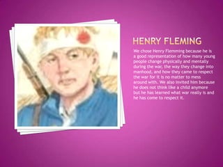 Henry flemingWe chose Henry Flemming because he is a good representation of how many young people change physically and mentally during the war, the way they change into manhood, and how they came to respect the war for it is no matter to mess around with. We also invited him because he does not think like a child anymore but he has learned what war really is and he has come to respect it.