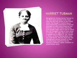 Harriet tubmanWe agreed on inviting Harriet Tubman to our diner party because of the major roles she had with slavery in the United States. We thought it would bring up some interesting conversations if Harriet attended our diner party being she had different views than others attending. Some people might want to ask her about how she managed to help so many slaves to freedom. She might also want to talk to people such as Robert E. Lee, Ulysses S. Grant, or Henry Fleming about some war experiences. Will she share how the underground railroad worked? Or keep the information classified? Harriet Tubman is defiantly a great candidate to attend dinner party.  