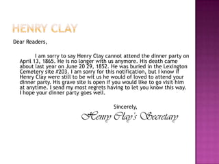 Henry clayDear Readers,		I am sorry to say Henry Clay cannot attend the dinner party on April 13, 1865. He is no longer with us anymore. His death came about last year on June 20 29, 1852. He was buried in the Lexington Cemetery site #203. I am sorry for this notification, but I know if Henry Clay were still to be wit us he would of loved to attend your dinner party. His grave site is open if you would like to go visit him at anytime. I send my most regrets having to let you know this way. I hope your dinner party goes well.					        Sincerely,Henry Clay’s Secretary