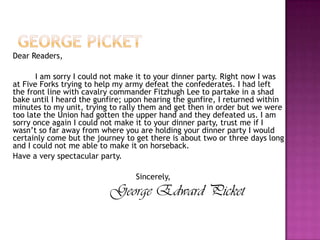George picketDear Readers,   		I am sorry I could not make it to your dinner party. Right now I was at Five Forks trying to help my army defeat the confederates. I had left the front line with cavalry commander Fitzhugh Lee to partake in a shad bake until I heard the gunfire; upon hearing the gunfire, I returned within minutes to my unit, trying to rally them and get then in order but we were too late the Union had gotten the upper hand and they defeated us. I am sorry once again I could not make it to your dinner party, trust me if I wasn’t so far away from where you are holding your dinner party I would certainly come but the journey to get there is about two or three days long and I could not me able to make it on horseback. 	Have a very spectacular party.					  Sincerely, George Edward Picket