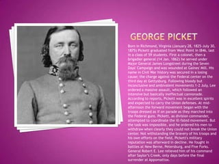 George PicketBorn in Richmond, Virginia (January 28, 1825-July 30, 1875) Pickett graduated from West Point in l846, last in a class of 59 students. First a colonel, then a brigadier general (14 Jan. 1862) he served under Major General James Longstreet during the Seven Days' Campaign and was wounded at Gaines' Mill. His name in Civil War history was secured in a losing cause; the charge against the Federal center on the third day at Gettysburg. Following bloody but inconclusive and ambivalent movements 1-2 July, Lee ordered a massive assault, which followed an intensive but basically ineffectual cannonade. According to reports, Pickett was in excellent spirits and expected to carry the Union defenses. At mid-afternoon the forward movement began with the troops dressed as if on parade as they marched into the Federal guns. Pickett, as division commander, attempted to coordinate the ill-fated movement. But the task was impossible, and he ordered his men to withdraw when clearly they could not break the Union center. Not withstanding the bravery of his troops and his own efforts on the field, Pickett's military reputation was afterward in decline. He fought in battles at New Berne, Petersburg, and Five Forks. General Robert E. Lee relieved him of his command after Saylor’s Creek, only days before the final surrender at Appomattox.