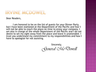 Irvine mcdowelDear Readers,		I am honored to be on the list of guests for your Dinner Party, but I have been stationed at the Department of the Pacific and fear I will not be able to reach the place on time to enjoy your company. I am also in charge of the whole Department of the Pacific and I do not desire to set my sight away from the place and leave it unattended. I trust you understand my commitment to my responsibilities and how I have to apologize for not assisting. 						Sincerely,General McDowell