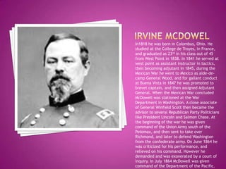 Irvine McdowelIn1818 he was born in Colombus, Ohio. He studied at the College de Troyes, in France, and graduated as 23rd in his class out of 45 from West Point in 1838. In 1841 he served at west point as assistant instructor in tactics, then becoming adjutant in 1845, during the Mexican War he went to Mexico as aide-de-camp General Wood, and for gallant conduct at Buena Vista in 1847 he was promoted to brevet captain, and then assigned Adjutant General. When the Mexican War concluded McDowell was stationed at the War Department in Washington. A close associate of General Winfield Scott then became the advisor to several Republican Party Politicians like President Lincoln and Salmon Chase. At the beginning of the war he was given command of the Union Army south of the Potomax, and then sent to take over Richmond, and later to defend Washington from the confederate army. On June 1864 he was criticized for his performance, and relieved on his command. However he demanded and was exonerated by a court of inquiry. In July 1864 McDowell was given command of the Department of the Pacific.    