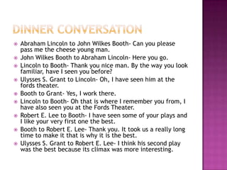 Dinner ConversationAbraham Lincoln to John Wilkes Booth- Can you please pass me the cheese young man.John Wilkes Booth to Abraham Lincoln- Here you go.Lincoln to Booth- Thank you nice man. By the way you look familiar, have I seen you before?Ulysses S. Grant to Lincoln- Oh, I have seen him at the fords theater.Booth to Grant- Yes, I work there.Lincoln to Booth- Oh that is where I remember you from, I have also seen you at the Fords Theater.Robert E. Lee to Booth- I have seen some of your plays and I like your very first one the best. Booth to Robert E. Lee- Thank you. It took us a really long time to make it that is why it is the best. Ulysses S. Grant to Robert E. Lee- I think his second play was the best because its climax was more interesting.