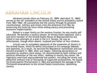 Abraham lincolnAbraham Lincoln (born on February 12, 1809- died April 15, 1865) served as the 16th president of the United States and his presidency lasted from 1861-1865. He successfully led the county through its greatest constitutional, military and moral crisis-the American Civil War-by preserving the Union by force while ending slavery and promoting economic modernization. 		Raised in a poor family on the western frontier, he was mostly self educated. He became a country lawyer, an Illinois State legislator, and a one-term member of the United States House of Representatives but failed in two attempts at a seat in the U.S. Senate. He was an affectionate, though often absent, husband and father of four children. 		Lincoln was an outspoken opponent of the expansion of slavery in the United States, which he deftly articulated in his campaign debates and speeches. As a result, he secured the Republican nomination and was elected president in 1860. After war began, following declarations of secession by southern slave states, he concentrated on both military and political dimension of the war effort, seeking to reunify the nation. He vigorously exercised unprecedented war powers, including the arrest and detention without trial of thousands of suspected secessionists. He issued his Emancipation Proclamation in 1863 and promoted the passage of the Thirteenth Amendment to the United States Constitution, abolishing slavery.  