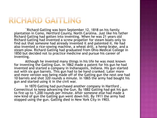 Richard gaitling	`Richard Gatling was born September 12, 1818 on his family plantation in Como, Hertford County, North Carolina. Just like his father Richard Gatling had gotten into inventing. When he was 21 years old Richard Gatling had invented a screw propeller for steam boats only to find out that someone had already invented it and patented it. He had also invented a rice-sowing machine, a wheat drill, a hemp brake, and a steam plow. Richard Gatling had graduated from Ohio Medical College in 1850 but decided not to practice medicine and pursue his career of inventing. 		Although he invented many things in his life he was most known for inventing the Gatling Gun. In 1862 made a patent for his gun he had invented and started a company in Indianapolis, Indiana. His gun started out with six gun barrels. This gun had to be hand cranked. Later more and more version was being made off of the Gatling gun the next one had 10 barrels and shot 320 rounds a minute. In 1865 the army had bought his gun and started using it in the civil war. 		In 1870 Gatling had purchased another company in Hartford , Connecticut to keep advancing the Gun. By 1882 Gatling had got his gun to fire up to 1,200 rounds per minute. After someone else had made a new kind of gun the Gatling gun went down hill. By 1911 the army had stopped using the gun. Gatling died in New York City in 1903.