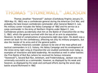 Thomas “stonewall” Jackson	Thomas Jonathan “Stonewall” Jackson (Clarksburg Virginia January 21, 1824-May 10, 1863) was a confederate general during the American Civil War, and probably the best known confederate commander after General Robert E. Lee. His military career includes the Valley Campaign of 1862 and his service as a corps commander in the Army of Northern Virginia under Robert E. Lee. Confederate pickets accidentally shot him at the Battle of Chancellorville on May 2, 1863, which the general survived with the loss of an arm to amputation. However, he died of complications of pneumonia eight days later. His death was a severe set back for the confederacy, affecting not only its military prospects, but also the morale of its army and of the general public. 	Military historians consider Jackson to be one of the most gifted and tactical commanders in U.S. history. His Valley Campaign and his envelopment of the Union Army right wing at Chacellorville are studied worldwide even today as examples of innovative and bold leadership. He excelled as well in other battles: the First Battle of Bull Run (where he received his famous nickname “Stonewall”), Second Bull Run, Antietam, and Fredericksburg. Jackson was not universally successful as a commander, however, as displayed by his weak and however, as displayed by his weak and confused efforts during the seven days battle around Richmond in 1862