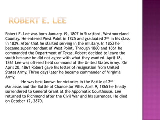 Robert e. leeRobert E. Lee was born January 19, 1807 in Stratford, Westmoreland Country. He entered West Point in 1825 and graduated 2nd in his class in 1829. After that he started serving in the military. In 1853 he became superintendant of West Point. Through 1860 and 1861 he commanded the Department of Texas. Robert decided to leave the south because he did not agree with what they wanted. April 18, 1861 Lee was offered field command of the United States Army.  On April 20, 1861 Robert gave his letter of resignation from United States Army. Three days later he became commander of Virginia Army. 	He was best known for victories in the Battle of 2nd Manassas and the Battle of Chancellor Ville. April 9, 1865 he finally surrendered to General Grant at the Appomatix Courthouse. Lee returned to Richmond after the Civil War and his surrender. He died on October 12, 2870.