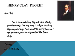 Henry ClayHenry Clay, or as some people called him The Great Compromiser, was born in Hanover County, Virginia April 22, 1777. When Henry Clay turned 20, he quickly went to school to study law with George Wythe. After school, he moved to Lexington, Kentucky and became a successful lawyer. After he lived in Lexington for a couple of years, he married Lucretia Hart on April 11, 1799.		Later, Henry Clay became interested in Politics. He supported the emancipation of slaves and opposed the Alien and Sedition Acts. In 1803, he got elected to the Kentucky legislature. After four years in the Kentucky legislature he got elected as the speaker of the house. He got re-elected in 1809 for the speaker of the house, and in 1811 he got elected to the speaker in the U.S. House of Representatives. After becoming John Quincy Adams Secretary of State in 1824, Henry Clay went back to the Senate and became leader of the Republican Party, later known as the Whig party.		Henry Clay’s greatest achievement was the Compromise of 1850, which avoided an earlier civil war and reduced sectional conflict for four years. The Compromise of 1850 was where Henry Clay got his nickname, “The Great Compromiser.” 