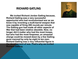 Richard Jordan Gatling 		Richard Jordan Gatling was born in Hertford County, North Carolina, on September 12, 1818. As a teenager, he helped his father invent two machines- one that sowed cotton, and one that thinned young cotton plants. In 1839, he invented a steamboat propeller, but someone else had already received a patent for a similar device. The same year he invented a seed sowing rice planter,  which later was able to plant wheat seed, which increased yield from the hand sowing method in use at that time, making him rich. In the 1840’s, there was an outbreak of Smallpox that had hi interested in medicine so he joined the Ohio Medical College. Gatling graduated in 1850, but he lost interest in medicine and never began a practice. He spent the next few years improving upon previous inventions. He invented a steam driven plow in 1857, but it did not receive well. After the beginning of the Civil War, he started inventing firearms. Gatling thought the invention of an automatic weapon that could deliver a high rate of fire would reduce the number of soldiers required to maintain the battlefield, reducing the number of casualties. On November 4, 1862, he patented the Gatling Gun. The gun had six barrels that revolved around a central shaft. It used .58 caliber paper cartridges. By 1865 he modified the gun to shoot metal cartridges. The Union Army bought 100 of the guns, but they were used only in limited engagements. The gun underwent many changes, including electric motors to improve fire rate, until being declared obsolete by the U.S. Army in 1911. In 1870, Gatling moved to Hartford, Connecticut. In 1897 Gatling and his wife moved New York City to be near their daughter and her husband. Richard Gatling died on February 26, 1903. 