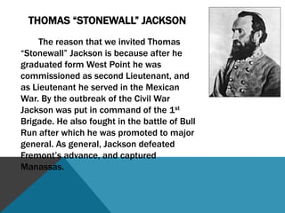  Thomas “Stonewall” Jackson		Thomas Jonathan Jackson was born on January 21, 1824, in Clarksburg, Virginia. He graduated (1846) 17th in his class at the West Point U.S. Military Academy, and was commissioned as a second Lieutenant. Jackson served in the Mexican War and won two brevets. While in Mexico, he became a devout Presbyterian. Jackson was recruited to teach at the Virginia Military Institute. At the outbreak of the Civil War, Jackson was commissioned as a Colonel of the Virginia forces, and sent to organize recruits. He was put in command of the 1st Brigade, and was then sent to join Beauregard at Manassas. At the first battle of Bull Run, Jackson and the 1st Brigade were dubbed “Stonewall”, for their efforts in repelling the enemy. That fall Jackson was promoted to Major General, and put in charge of the Valley forces. Jackson led a campaign in the western part of the state that began a feud with General William Loring. This feud made Jackson submit a resignation. In May of 1862, Jackson defeated Fremont’s advance, and later launched a campaign against several Union commanders in the area. He won several battles, and shortly after, he joined General Lee in the defense of Richmond, Virginia. He captured Manassas and defended it while Longstreet launched an attack and won the second Battle of Bull Run. Jackson was later given command of the 2nd Corps, after capturing Harpers Ferry. He was shot by his own troops, and had his left arm amputated eight days before he died, on May 10, 1863, from pneumonia. 
