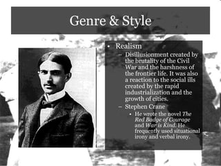 Genre & Style Realism Disillusionment created by the brutality of the Civil War and the harshness of the frontier life. It was also a reaction to the social ills created by the rapid industrialization and the growth of cities. Stephen Crane He wrote the novel  The Red Badge of Courage  and  War is Kind.  He frequently used situational irony and verbal irony.  