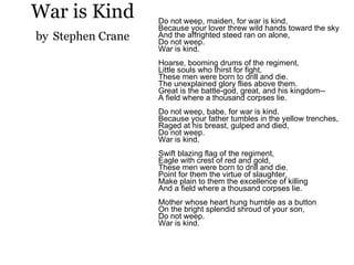 War is Kind by   Stephen Crane Do not weep, maiden, for war is kind, Because your lover threw wild hands toward the sky And the affrighted steed ran on alone, Do not weep. War is kind. Hoarse, booming drums of the regiment, Little souls who thirst for fight, These men were born to drill and die. The unexplained glory flies above them. Great is the battle-god, great, and his kingdom-- A field where a thousand corpses lie. Do not weep, babe, for war is kind. Because your father tumbles in the yellow trenches, Raged at his breast, gulped and died, Do not weep. War is kind. Swift blazing flag of the regiment, Eagle with crest of red and gold, These men were born to drill and die. Point for them the virtue of slaughter, Make plain to them the excellence of killing And a field where a thousand corpses lie. Mother whose heart hung humble as a button On the bright splendid shroud of your son, Do not weep. War is kind. 