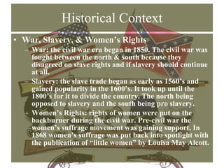 Historical Context War, Slavery, & Women’s Rights War: the civil war era began in 1850. The civil war was fought between the north & south because they disagreed on slave rights and if slavery should continue at all. Slavery: the slave trade began as early as 1560’s and gained popularity in the 1600’s. It took up until the 1800’s for it to divide the country. The north being opposed to slavery and the south being pro slavery. Women’s Rights: rights of women were put on the backburner during the civil war. Pre-civil war the women’s suffrage movement was gaining support. In 1868 women’s suffrage was put back into spotlight with the publication of “little women” by Louisa May Alcott. 