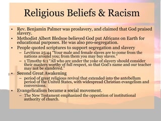 Religious Beliefs & Racism Rev. Benjamin Palmer was proslavery, and claimed that God praised slavery. Methodist Albert Bledsoe believed God put Africans on Earth for educational purposes. He was also pro-segregation. People quoted scriptures to support segregation and slavery Leviticus 25:44 “Your male and female slaves are to come from the nations around you; from them you may buy slaves.” 1 Timothy 6:1 “All who are under the yoke of slavery should consider their masters worthy of full respect, so that God’s name and our teacher may not be slandered.” Second Great Awakening period of great religious revival that extended into the antebellum period of the United States, with widespread Christian evangelism and conversions.  Evangelicalism became a social movement. The New Testament emphasized the opposition of institutional authority of church. 
