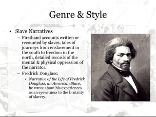 Genre & Style Slave Narratives Firsthand accounts written or recounted by slaves, tales of journeys from enslavement in the south to freedom in the north, detailed records of the mental & physical oppression of the narrator. Fredrick Douglass: Narrative of the Life of Fredrick Douglass, an American Slave,  he wrote about his experiences as an eyewitness to the brutality of slavery. 