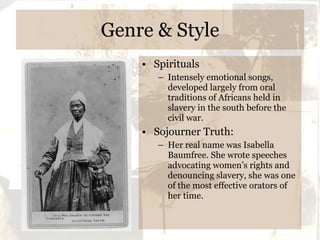 Genre & Style Spirituals Intensely emotional songs, developed largely from oral traditions of Africans held in slavery in the south before the civil war. Sojourner Truth: Her real name was Isabella Baumfree. She wrote speeches advocating women’s rights and denouncing slavery, she was one of the most effective orators of her time. 