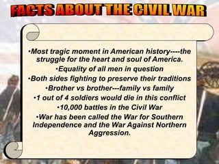 •Most tragic moment in American history----the
   struggle for the heart and soul of America.
         •Equality of all men in question
•Both sides fighting to preserve their traditions
      •Brother vs brother---family vs family
  •1 out of 4 soldiers would die in this conflict
          •10,000 battles in the Civil War
   •War has been called the War for Southern
 Independence and the War Against Northern
                   Aggression.
 