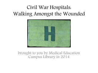 Civil War Hospitals: 
Walking Amongst the Wounded 
brought to you by Medical Education 
Campus Library in 2014 
 