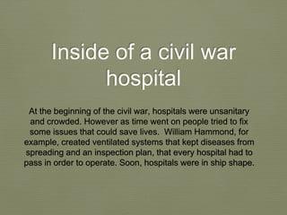 Inside of a civil war
hospital
At the beginning of the civil war, hospitals were unsanitary
and crowded. However as time went on people tried to fix
some issues that could save lives. William Hammond, for
example, created ventilated systems that kept diseases from
spreading and an inspection plan, that every hospital had to
pass in order to operate. Soon, hospitals were in ship shape.
 