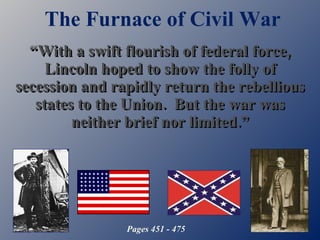 The Furnace of Civil War “ With a swift flourish of federal force, Lincoln hoped to show the folly of secession and rapidly return the rebellious states to the Union.  But the war was neither brief nor limited.” Pages 451 - 475 