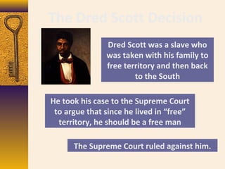 The Dred Scott Decision
Dred Scott was a slave who
was taken with his family to
free territory and then back
to the South
He took his case to the Supreme Court
to argue that since he lived in “free”
territory, he should be a free man
The Supreme Court ruled against him.
 