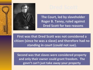 Dred Scott
The Court, led by slaveholder
Roger B. Taney, ruled against
Dred Scott for two reasons
First was that Dred Scott was not considered a
citizen (since he was a slave) and therefore had no
standing in court (could not sue).
Second was that slaves were considered property
and only their owner could grant freedom. The
govn’t can’t just take away your property
 