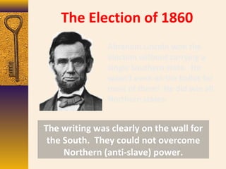 The Election of 1860
Abraham Lincoln won the
election without carrying a
single Southern state. He
wasn’t even on the ballot for
most of them! He did win all
Northern states.
The writing was clearly on the wall for
the South. They could not overcome
Northern (anti-slave) power.
 