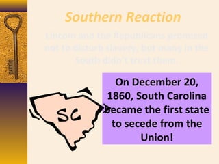 Southern Reaction
On December 20,
1860, South Carolina
became the first state
to secede from the
Union!
Lincoln and the Republicans promised
not to disturb slavery, but many in the
South didn’t trust them.
 