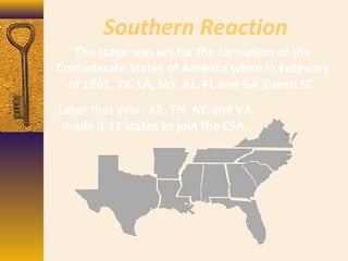 Southern Reaction
The stage was set for the formation of the
Confederate States of America when in February
of 1861, TX, LA, MS, AL, FL and GA joined SC.
Later that year, AR, TN, NC and VA
made it 11 states to join the CSA.
 