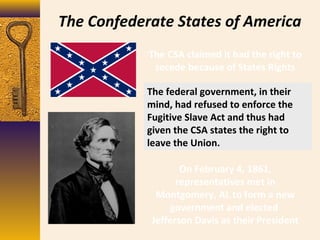 The Confederate States of America
The CSA claimed it had the right to
secede because of States Rights
The federal government, in their
mind, had refused to enforce the
Fugitive Slave Act and thus had
given the CSA states the right to
leave the Union.
On February 4, 1861,
representatives met in
Montgomery, AL to form a new
government and elected
Jefferson Davis as their President
 