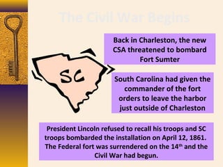 The Civil War Begins
Back in Charleston, the new
CSA threatened to bombard
Fort Sumter
South Carolina had given the
commander of the fort
orders to leave the harbor
just outside of Charleston
President Lincoln refused to recall his troops and SC
troops bombarded the installation on April 12, 1861.
The Federal fort was surrendered on the 14th
and the
Civil War had begun.
 
