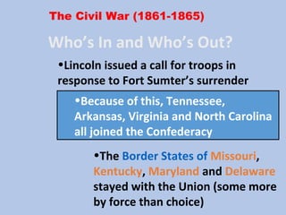 The Civil War (1861-1865)
Who’s In and Who’s Out?
•The Border States of Missouri,
Kentucky, Maryland and Delaware
stayed with the Union (some more
by force than choice)
•Because of this, Tennessee,
Arkansas, Virginia and North Carolina
all joined the Confederacy
•Lincoln issued a call for troops in
response to Fort Sumter’s surrender
 