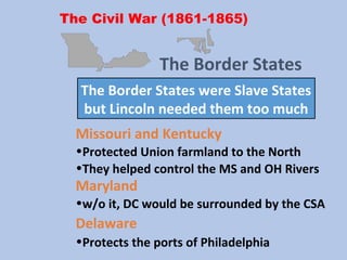 The Civil War (1861-1865)
Missouri and Kentucky
•Protected Union farmland to the North
•They helped control the MS and OH Rivers
The Border States
The Border States were Slave States
but Lincoln needed them too much
Maryland
•w/o it, DC would be surrounded by the CSA
Delaware
•Protects the ports of Philadelphia
 