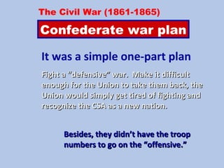 It was a simple one-part plan
Fight a “defensive” war. Make it difficultFight a “defensive” war. Make it difficult
enough for the Union to take them back, theenough for the Union to take them back, the
Union would simply get tired of fighting andUnion would simply get tired of fighting and
recognize the CSA as a new nation.recognize the CSA as a new nation.
The Civil War (1861-1865)
Confederate war plan
Besides, they didn’t have the troopBesides, they didn’t have the troop
numbers to go on the “offensive.”numbers to go on the “offensive.”
 