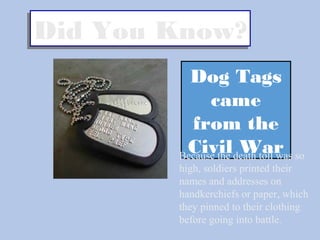 Did You Know?Did You Know?
Dog Tags
came
from the
Civil WarBecause the death toll was so
high, soldiers printed their
names and addresses on
handkerchiefs or paper, which
they pinned to their clothing
before going into battle.
 