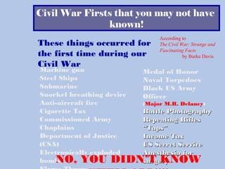 Civil War Firsts that you may not have
known!
These things occurred for
the first time during our
Civil War
Machine gun
Steel Ships
Submarine
Snorkel breathing device
Anti-aircraft fire
Cigarette Tax
Commissioned Army
Chaplains
Department of Justice
(CSA)
Electronically exploded
bombs
Medal of Honor
Naval Torpedoes
Black US Army
Officer
(Major M.R. Delaney)
Battle PhotographyBattle Photography
Repeating RiflesRepeating Rifles
““Taps”Taps”
Income TaxIncome Tax
US Secret ServiceUS Secret Service
Anesthesia forAnesthesia for
surgerysurgeryNO, YOU DIDN’T KNOW
According to
The Civil War: Strange and
Fascinating Facts
by Burke Davis
 