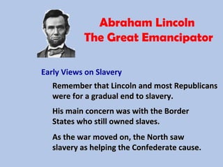 Abraham Lincoln
The Great Emancipator
Early Views on Slavery
Remember that Lincoln and most RepublicansRemember that Lincoln and most Republicans
were for a gradual end to slavery.were for a gradual end to slavery.
His main concern was with the BorderHis main concern was with the Border
States who still owned slaves.States who still owned slaves.
As the war moved on, the North sawAs the war moved on, the North saw
slavery as helping the Confederate cause.slavery as helping the Confederate cause.
 