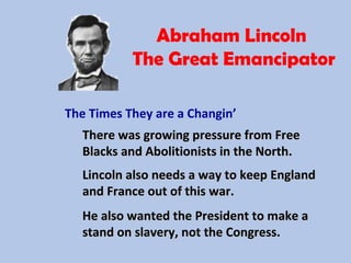 Abraham Lincoln
The Great Emancipator
The Times They are a Changin’
There was growing pressure from FreeThere was growing pressure from Free
Blacks and Abolitionists in the North.Blacks and Abolitionists in the North.
Lincoln also needs a way to keep EnglandLincoln also needs a way to keep England
and France out of this war.and France out of this war.
He also wanted the President to make aHe also wanted the President to make a
stand on slavery, not the Congress.stand on slavery, not the Congress.
 